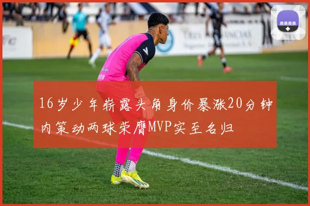 16岁少年崭露头角身价暴涨20分钟内策动两球荣膺MVP实至名归