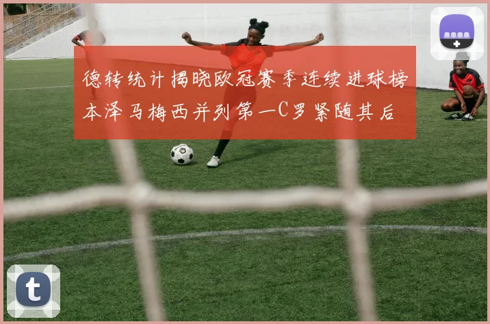 德转统计揭晓欧冠赛季连续进球榜本泽马梅西并列第一C罗紧随其后