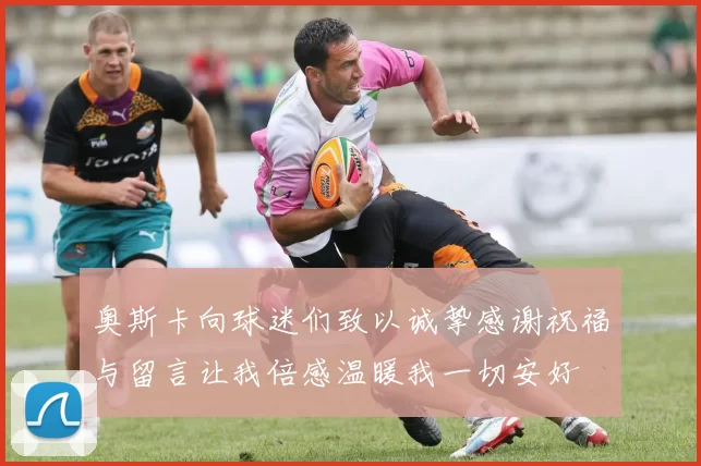 奥斯卡向球迷们致以诚挚感谢祝福与留言让我倍感温暖我一切安好