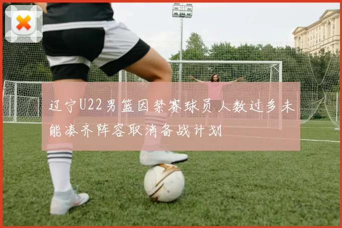 辽宁U22男篮因禁赛球员人数过多未能凑齐阵容取消备战计划