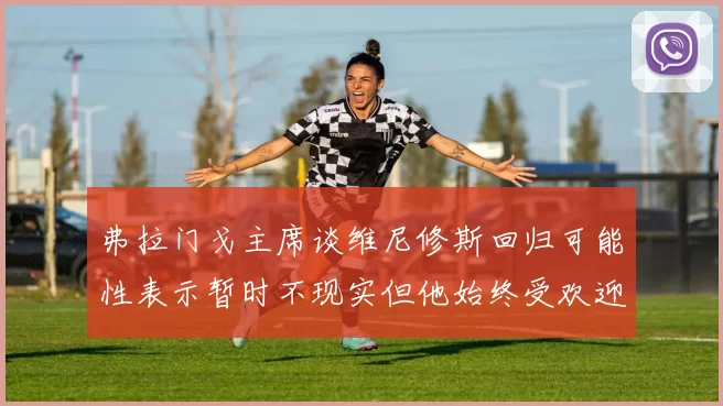 弗拉门戈主席谈维尼修斯回归可能性表示暂时不现实但他始终受欢迎