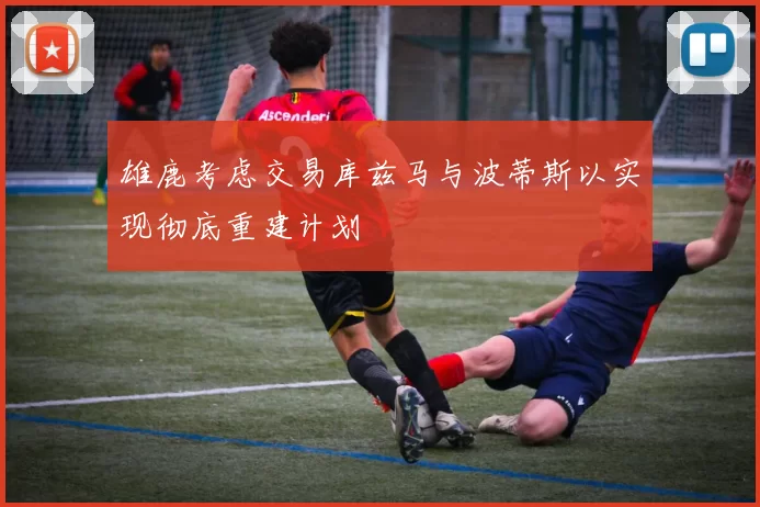 雄鹿考虑交易库兹马与波蒂斯以实现彻底重建计划
