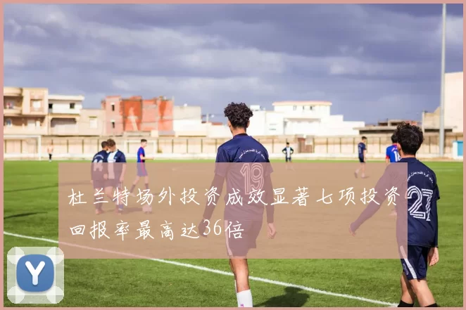 杜兰特场外投资成效显著七项投资回报率最高达36倍