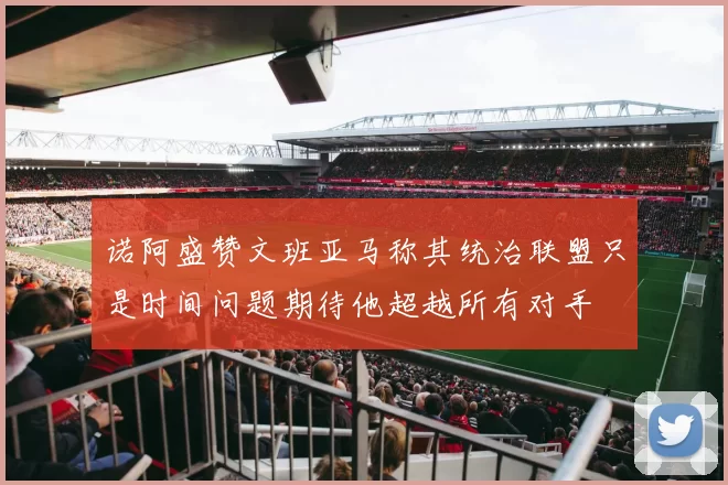 诺阿盛赞文班亚马称其统治联盟只是时间问题期待他超越所有对手