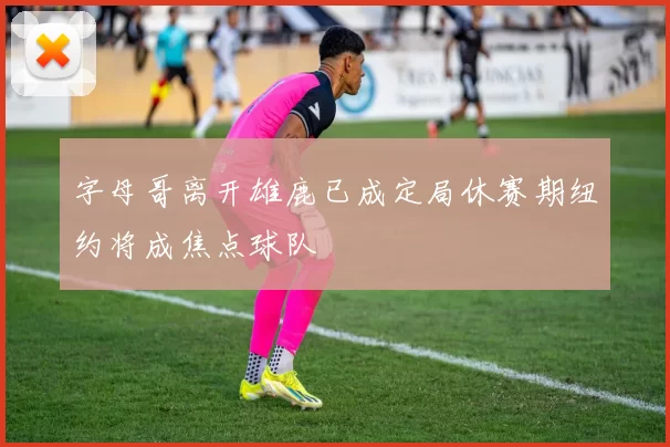 字母哥离开雄鹿已成定局休赛期纽约将成焦点球队