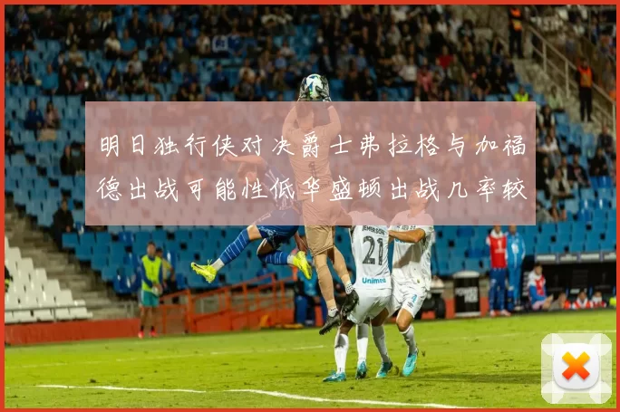 明日独行侠对决爵士弗拉格与加福德出战可能性低华盛顿出战几率较高