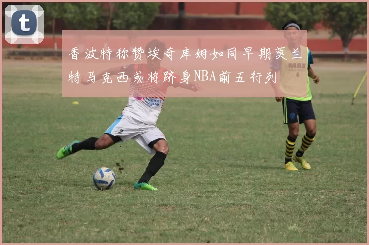 香波特称赞埃奇库姆如同早期莫兰特马克西或将跻身NBA前五行列