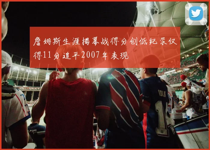 詹姆斯生涯揭幕战得分创低纪录仅得11分追平2007年表现