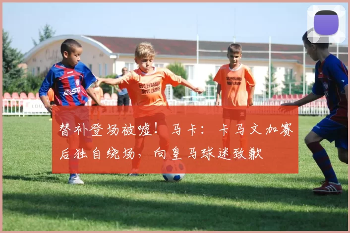 替补登场被嘘！马卡：卡马文加赛后独自绕场，向皇马球迷致歉