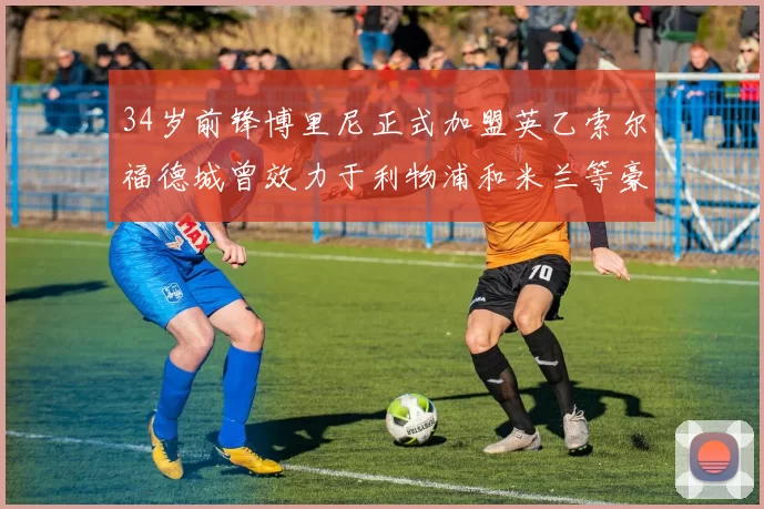 34岁前锋博里尼正式加盟英乙索尔福德城曾效力于利物浦和米兰等豪门