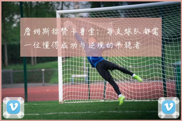 詹姆斯称赞卡鲁索：每支球队都需一位懂得成功与逆境的平稳者