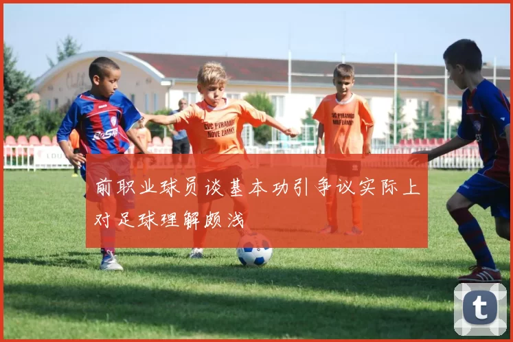 前职业球员谈基本功引争议实际上对足球理解颇浅