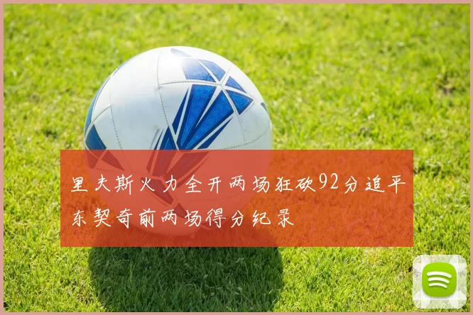 里夫斯火力全开两场狂砍92分追平东契奇前两场得分纪录